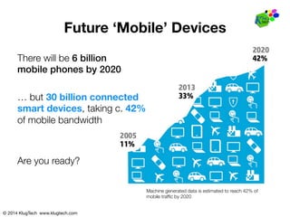 © 2014 KlugTech www.klugtech.com
Future ‘Mobile’ Devices
Machine generated data is estimated to reach 42% of"
mobile trafﬁc by 2020
There will be 6 billion!
mobile phones by 2020!
… but 30 billion connected 
smart devices, taking c. 42%
of mobile bandwidth
Are you ready?
 