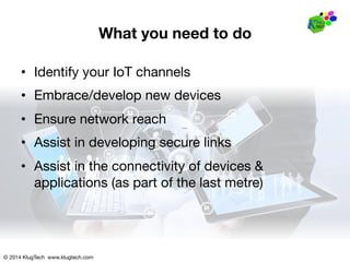 © 2014 KlugTech www.klugtech.com
What you need to do
•  Identify your IoT channels
•  Embrace/develop new devices
•  Ensure network reach
•  Assist in developing secure links
•  Assist in the connectivity of devices &
applications (as part of the last metre)
 