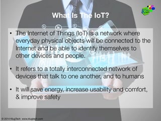 © 2014 KlugTech www.klugtech.com
What Is The IoT?
•  The Internet of Things (IoT) is a network where
everyday physical objects will be connected to the
Internet and be able to identify themselves to
other devices and people.
•  It refers to a totally interconnected network of
devices that talk to one another, and to humans
•  It will save energy, increase usability and comfort,
& improve safety
© 2014 KlugTech www.klugtech.com
 