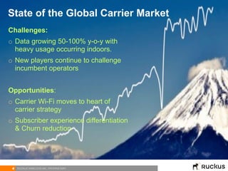 4 RUCKUS WIRELESS INC. PROPRIETARY
Challenges:
o  Data growing 50-100% y-o-y with
heavy usage occurring indoors.
o  New players continue to challenge
incumbent operators
Opportunities:
o  Carrier Wi-Fi moves to heart of
carrier strategy
o  Subscriber experience differentiation
& Churn reduction
State of the Global Carrier Market
 