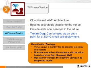 9 RUCKUS WIRELESS INC. PROPRIETARY
Grow Footprint
Own the Traffic
WiFi-as-a-Service
Wi-Fi Roaming
Partnership
WiFi-as-a-Service
3
o  Cloud-based Wi-Fi Architecture
o  Become a strategic supplier to the venue
o  Provide additional services in the future
o  Trojan Dog: Can be used as an entry
point for a 3G/4G small cell deployment
Monetisation Strategy:
•  Venues pays a monthly fee to operator to deploy
and operate
•  Operator monetises the network with location
based services (eg. Shopping Mall)
•  Operator monetises the network using an ad
supported model
UX Based Wi-Fi
 