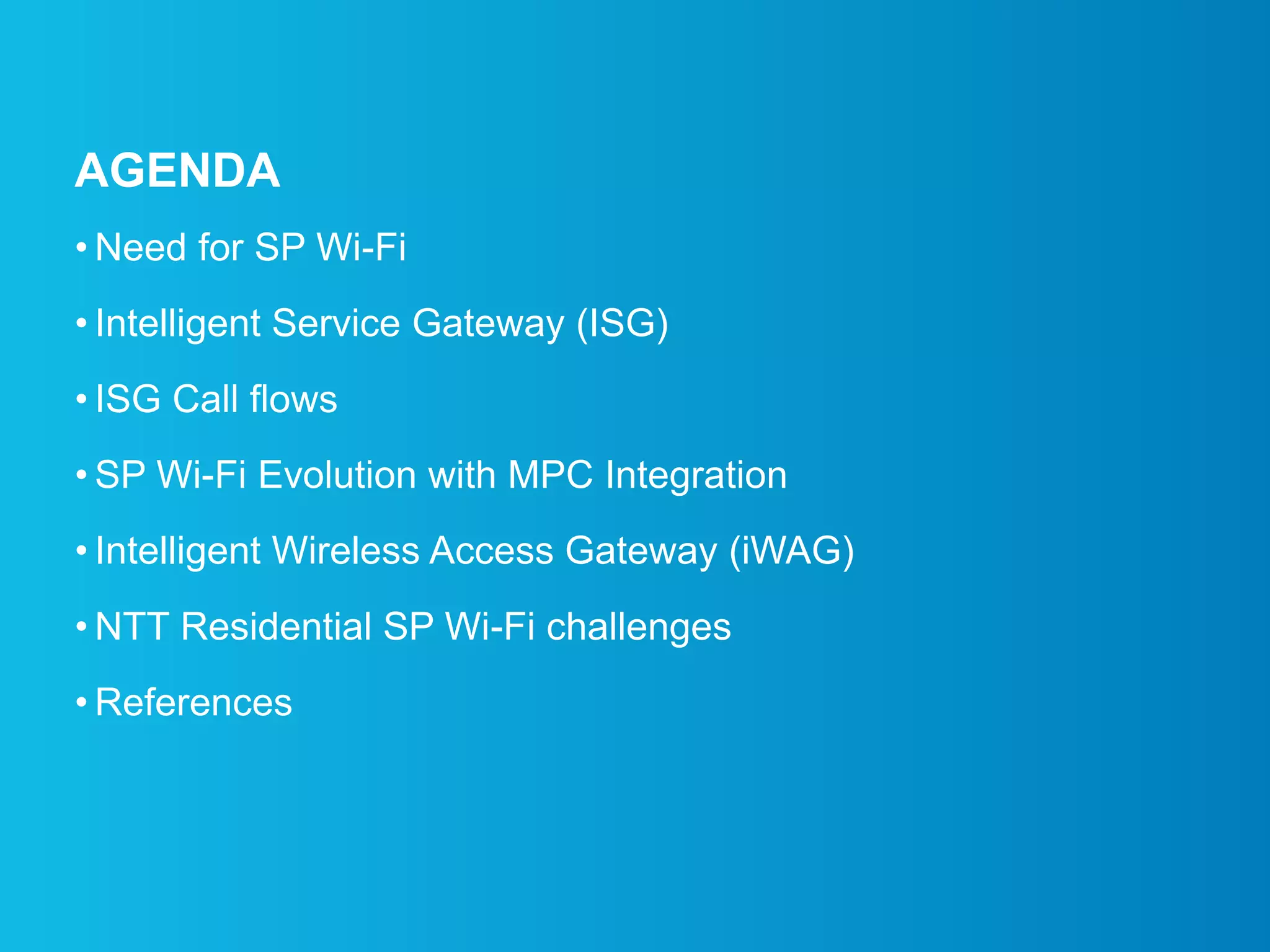 AGENDA
• Need for SP Wi-Fi
• Intelligent Service Gateway (ISG)
• ISG Call flows
• SP Wi-Fi Evolution with MPC Integration
• Intelligent Wireless Access Gateway (iWAG)
• NTT Residential SP Wi-Fi challenges
• References
 