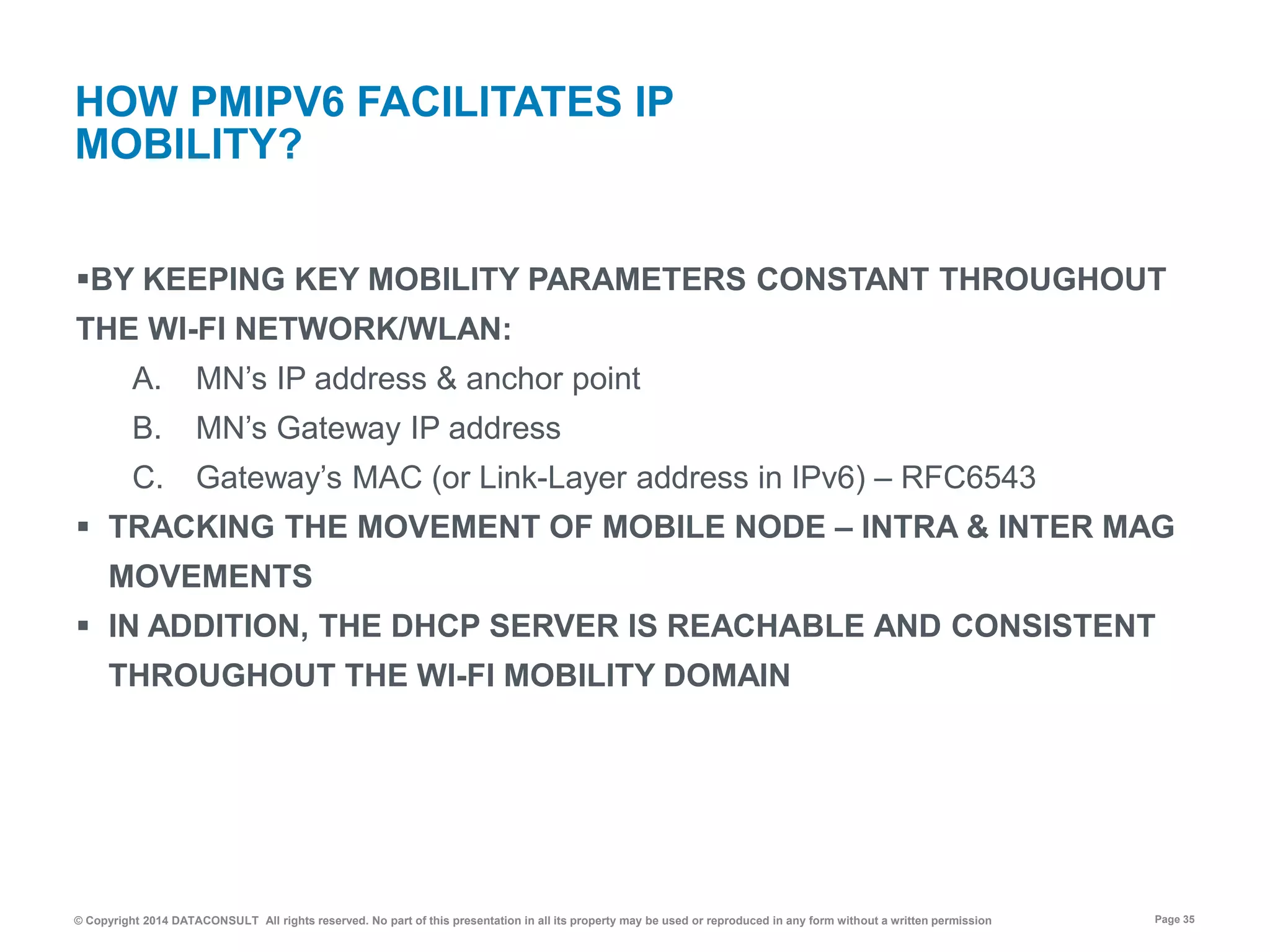 © Copyright 2014 DATACONSULT All rights reserved. No part of this presentation in all its property may be used or reproduced in any form without a written permission Page 35
BY KEEPING KEY MOBILITY PARAMETERS CONSTANT THROUGHOUT
THE WI-FI NETWORK/WLAN:
A. MN’s IP address & anchor point
B. MN’s Gateway IP address
C. Gateway’s MAC (or Link-Layer address in IPv6) – RFC6543
 TRACKING THE MOVEMENT OF MOBILE NODE – INTRA & INTER MAG
MOVEMENTS
 IN ADDITION, THE DHCP SERVER IS REACHABLE AND CONSISTENT
THROUGHOUT THE WI-FI MOBILITY DOMAIN
HOW PMIPV6 FACILITATES IP
MOBILITY?
 