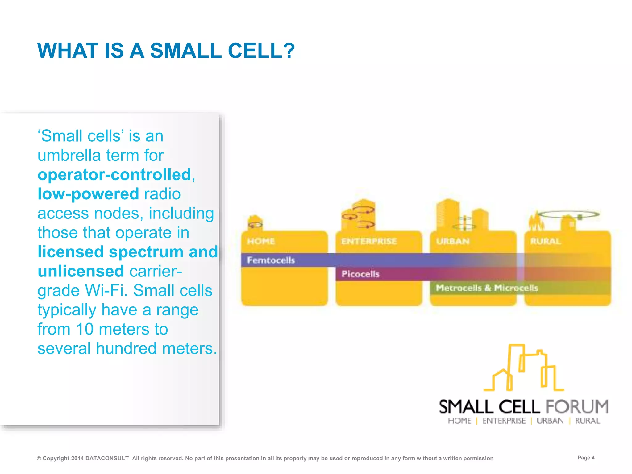 © Copyright 2014 DATACONSULT All rights reserved. No part of this presentation in all its property may be used or reproduced in any form without a written permission Page 4
‘Small cells’ is an
umbrella term for
operator-controlled,
low-powered radio
access nodes, including
those that operate in
licensed spectrum and
unlicensed carrier-
grade Wi-Fi. Small cells
typically have a range
from 10 meters to
several hundred meters.
WHAT IS A SMALL CELL?
 