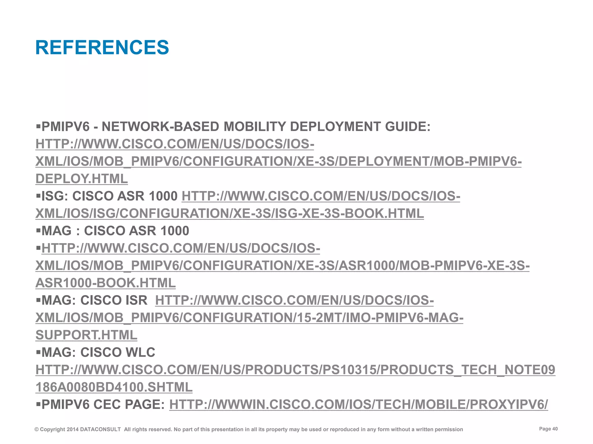 © Copyright 2014 DATACONSULT All rights reserved. No part of this presentation in all its property may be used or reproduced in any form without a written permission Page 40
PMIPV6 - NETWORK-BASED MOBILITY DEPLOYMENT GUIDE:
HTTP://WWW.CISCO.COM/EN/US/DOCS/IOS-
XML/IOS/MOB_PMIPV6/CONFIGURATION/XE-3S/DEPLOYMENT/MOB-PMIPV6-
DEPLOY.HTML
ISG: CISCO ASR 1000 HTTP://WWW.CISCO.COM/EN/US/DOCS/IOS-
XML/IOS/ISG/CONFIGURATION/XE-3S/ISG-XE-3S-BOOK.HTML
MAG : CISCO ASR 1000
HTTP://WWW.CISCO.COM/EN/US/DOCS/IOS-
XML/IOS/MOB_PMIPV6/CONFIGURATION/XE-3S/ASR1000/MOB-PMIPV6-XE-3S-
ASR1000-BOOK.HTML
MAG: CISCO ISR HTTP://WWW.CISCO.COM/EN/US/DOCS/IOS-
XML/IOS/MOB_PMIPV6/CONFIGURATION/15-2MT/IMO-PMIPV6-MAG-
SUPPORT.HTML
MAG: CISCO WLC
HTTP://WWW.CISCO.COM/EN/US/PRODUCTS/PS10315/PRODUCTS_TECH_NOTE09
186A0080BD4100.SHTML
PMIPV6 CEC PAGE: HTTP://WWWIN.CISCO.COM/IOS/TECH/MOBILE/PROXYIPV6/
REFERENCES
 