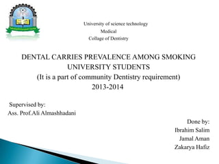 University of science technology
Medical
Collage of Dentistry
DENTAL CARRIES PREVALENCE AMONG SMOKING
UNIVERSITY STUDENTS
(It is a part of community Dentistry requirement)
2013-2014
Supervised by:
Ass. Prof.Ali Almashhadani
Done by:
Ibrahim Salim
Jamal Aman
Zakarya Hafiz
 