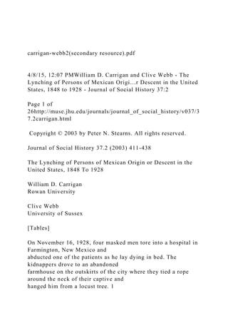 carrigan-webb2(secondary resource).pdf
4/8/15, 12:07 PMWilliam D. Carrigan and Clive Webb - The
Lynching of Persons of Mexican Origi…r Descent in the United
States, 1848 to 1928 - Journal of Social History 37:2
Page 1 of
26http://muse.jhu.edu/journals/journal_of_social_history/v037/3
7.2carrigan.html
Copyright © 2003 by Peter N. Stearns. All rights reserved.
Journal of Social History 37.2 (2003) 411-438
The Lynching of Persons of Mexican Origin or Descent in the
United States, 1848 To 1928
William D. Carrigan
Rowan University
Clive Webb
University of Sussex
[Tables]
On November 16, 1928, four masked men tore into a hospital in
Farmington, New Mexico and
abducted one of the patients as he lay dying in bed. The
kidnappers drove to an abandoned
farmhouse on the outskirts of the city where they tied a rope
around the neck of their captive and
hanged him from a locust tree. 1
 