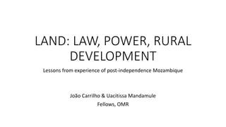 LAND: LAW, POWER, RURAL
DEVELOPMENT
Lessons from experience of post-independence Mozambique
João Carrilho & Uacitissa Mandamule
Fellows, OMR
 
