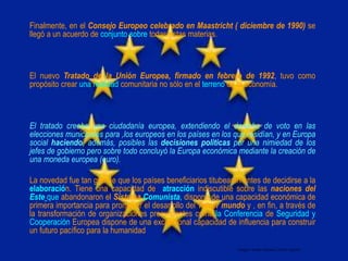Finalmente, en el Consejo Europeo celebrado en Maastricht ( diciembre de 1990) se
llegó a un acuerdo de conjunto sobre todas estas materias.
El nuevo Tratado de la Unión Europea, firmado en febrero de 1992, tuvo como
propósito crear una realidad comunitaria no sólo en el terreno de la economía.
El tratado creaba una ciudadanía europea, extendiendo el derecho de voto en las
elecciones municipales para ,los europeos en los países en los que residían, y en Europa
social haciendo, además, posibles las decisiones políticas por una nimiedad de los
jefes de gobierno pero sobre todo concluyó la Europa económica mediante la creación de
una moneda europea (euro).
La novedad fue tan grande que los países beneficiarios titubearon antes de decidirse a la
elaboración. Tiene una capacidad de atracción indiscutible sobre las naciones del
Este que abandonaron el Sistema Comunista, dispone de una capacidad económica de
primera importancia para promover el desarrollo del Tercer mundo y , en fin, a través de
la transformación de organizaciones preexistentes como la Conferencia de Seguridad y
Cooperación Europea dispone de una excepcional capacidad de influencia para construir
un futuro pacífico para la humanidad
Integró: Rafael Alfonso Carrillo Aguilar
 