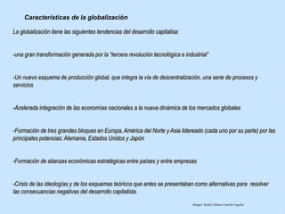La globalización tiene las siguientes tendencias del desarrollo capitalisa:
-una gran transformación generada por la “tercera revolución tecnológica e industrial”
-Un nuevo esquema de producción global, que integra la vía de descentralización, una serie de procesos y
servicios
-Acelerada integración de las economías nacionales a la nueva dinámica de los mercados globales
-Formación de tres grandes bloques en Europa, América del Norte y Asia lidereado (cada uno por su parte) por las
principales potencias: Alemania, Estados Unidos y Japón
-Formación de alianzas económicas estratégicas entre países y entre empresas
-Crisis de las ideologías y de los esquemas teóricos que antes se presentaban como alternativas para resolver
las consecuancias negativas del desarrollo capitalista.
Características de la globalización
Integró: Rafael Alfonso Carrillo Aguilar
 