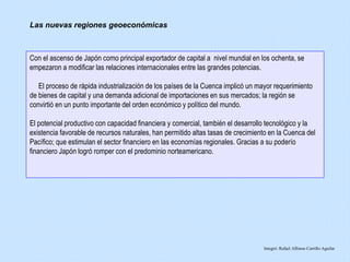 Con el ascenso de Japón como principal exportador de capital a nivel mundial en los ochenta, se
empezaron a modificar las relaciones internacionales entre las grandes potencias.
El proceso de rápida industrialización de los países de la Cuenca implicó un mayor requerimiento
de bienes de capital y una demanda adicional de importaciones en sus mercados; la región se
convirtió en un punto importante del orden económico y político del mundo.
El potencial productivo con capacidad financiera y comercial, también el desarrollo tecnológico y la
existencia favorable de recursos naturales, han permitido altas tasas de crecimiento en la Cuenca del
Pacífico; que estimulan el sector financiero en las economías regionales. Gracias a su poderío
financiero Japón logró romper con el predominio norteamericano.
Integró: Rafael Alfonso Carrillo Aguilar
Las nuevas regiones geoeconómicas
 
