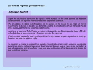 •CUENCA DEL PACIFICO
•Japón fue el principal exportador de capital a nivel mundial en los años ochenta se modifican
sustancialmente las regiones internacionales entre las grandes potencias.
•Por el proceso de rápida industrialización de los países de la cuenca lo que logró un mayor
requerimiento de bienes de capital y una demanda adicional de importaciones en sus mercados (rubros
en los cuales Japón tiene una presencia predominante).
•A partir de la guerra del Golfo Pérsico se hicieron más evidentes las diferencias entre Japón y EE.UU.
profundizándose la guerra comercial y financiera entre las dos naciones.
•Estados unidos presionaba para lograr la participación Japonesa en la guerra logrando solo un apoyo
financiero por parte del gobierno nipón..
•La población se negó a la derogación de capitales no destinados a la inversión porque se consideraba
que el único objetivo norteamericano era el de construir condiciones para un nuevo orden mundial en la
cual solo esa nación tendría beneficios y, que pese a su contribución, al final Japón se vería alejado de
toda posición de liderazgo.
Las nuevas regiones geoeconómicas
Integró: Rafael Alfonso Carrillo Aguilar
 