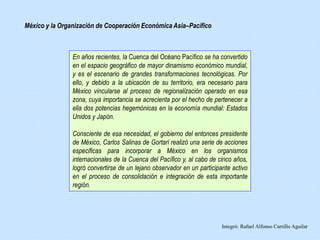 Integró: Rafael Alfonso Carrillo Aguilar
En años recientes, la Cuenca del Océano Pacífico se ha convertido
en el espacio geográfico de mayor dinamismo económico mundial,
y es el escenario de grandes transformaciones tecnológicas. Por
ello, y debido a la ubicación de su territorio, era necesario para
México vincularse al proceso de regionalización operado en esa
zona, cuya importancia se acrecienta por el hecho de pertenecer a
ella dos potencias hegemónicas en la economía mundial: Estados
Unidos y Japón.
Consciente de esa necesidad, el gobierno del entonces presidente
de México, Carlos Salinas de Gortari realizó una serie de acciones
especificas para incorporar a México en los organismos
internacionales de la Cuenca del Pacífico y, al cabo de cinco años,
logró convertirse de un lejano observador en un participante activo
en el proceso de consolidación e integración de esta importante
región.
México y la Organización de Cooperación Económica Asía–Pacífico
 