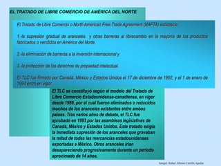 El Tratado de Libre Comercio o North American Free Trade Agreement (NAFTA) establece:
1.-la supresión gradual de aranceles y otras barreras al librecambio en la mayoría de los productos
fabricados o vendidos en América del Norte,
2.-la eliminación de barreras a la inversión internacional y
3.-la protección de los derechos de propiedad intelectual.
El TLC fue firmado por Canadá, México y Estados Unidos el 17 de diciembre de 1992, y el 1 de enero de
1994 entró en vigor.
EL TRATADO DE LIBRE COMERCIO DE AMÉRICA DEL NORTE
El TLC se constituyó según el modelo del Tratado de
Libre Comercio Estadounidense-canadiense, en vigor
desde 1989, por el cual fueron eliminados o reducidos
muchos de los aranceles existentes entre ambos
países. Tras varios años de debate, el TLC fue
aprobado en 1993 por las asambleas legislativas de
Canadá, México y Estados Unidos. Este tratado exigía
la inmediata supresión de los aranceles que gravaban
la mitad de todas las mercancías estadounidenses
exportadas a México. Otros aranceles irían
desapareciendo progresivamente durante un periodo
aproximado de 14 años.
Integró: Rafael Alfonso Carrillo Aguilar
 