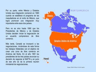 Por su parte, entre México y Estados
Unidos esa integración comenzó en 1965
cuando se establece el programa de las
maquiladoras en el norte de México, que
logra promover una integración muy
importante entre esos dos países.
Pero no es sino hasta 1990 que los
Presidentes de México y de Estados
Unidos deciden iniciar la negociación de
un acuerdo comprensivo de libre
comercio.
Más tarde, Canadá se incorporó a las
negociaciones, iniciándose de esta forma
los trabajos trilaterales con el objetivo de
crear una zona de libre comercio en
América del Norte. En el año 1991 los
presidentes de los tres países anuncian su
decisión de negociar el NAFTA y en junio
de ese año se da la primera reunión
ministerial de negociaciones.
Integró: Rafael Alfonso Carrillo Aguilar
 
