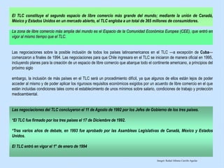El TLC constituye el segundo espacio de libre comercio más grande del mundo; mediante la unión de Canadá,
México y Estados Unidos en un mercado abierto, el TLC engloba a un total de 365 millones de consumidores.
La zona de libre comercio más amplia del mundo es el Espacio de la Comunidad Económica Europea (CEE), que entró en
vigor al mismo tiempo que el TLC.
Las negociaciones sobre la posible inclusión de todos los países latinoamericanos en el TLC —a excepción de Cuba—
comenzaron a finales de 1994. Las negociaciones para que Chile ingresara en el TLC se iniciaron de manera oficial en 1995,
incluyendo planes para la creación de un espacio de libre comercio que abarque todo el continente americano, a principios del
próximo siglo
embargo, la inclusión de más países en el TLC será un procedimiento difícil, ya que algunos de ellos están lejos de poder
acceder al mismo y de poder aplicar los rigurosos requisitos económicos exigidos por un acuerdo de libre comercio en el que
están incluidas condiciones tales como el establecimiento de unos mínimos sobre salario, condiciones de trabajo y protección
medioambiental.
Las negociaciones del TLC concluyeron el 11 de Agosto de 1992 por los Jefes de Gobierno de los tres países.
*El TLC fue firmado por los tres países el 17 de Diciembre de 1992.
*Tras varios años de debate, en 1993 fue aprobado por las Asambleas Legislativas de Canadá, México y Estados
Unidos.
El TLC entró en vigor el 1° de enero de 1994
Integró: Rafael Alfonso Carrillo Aguilar
 