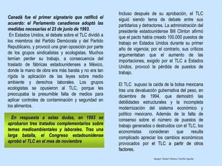 Canadá fue el primer signatario que ratificó el
acuerdo: el Parlamento canadiense adoptó las
medidas necesarias el 23 de junio de 1993.
En Estados Unidos, el debate sobre el TLC dividió a
los miembros del Partido Demócrata y del Partido
Republicano, y provocó una gran oposición por parte
de los grupos sindicalistas y ecologistas. Muchos
temían perder su trabajo, a consecuencia del
traslado de fábricas estadounidenses a México,
donde la mano de obra era más barata y no era tan
rígida la aplicación de las leyes sobre medio
ambiente y derechos laborales. Los grupos
ecologistas se opusieron al TLC, porque les
preocupaba la presumible falta de medios para
aplicar controles de contaminación y seguridad en
los alimentos.
En respuesta a estas dudas, en 1993 se
aprobaron tres tratados complementarios sobre
temas medioambientales y laborales. Tras una
larga batalla, el Congreso estadounidense
aprobó el TLC en el mes de noviembre
Incluso después de su aprobación, el TLC
siguió siendo tema de debate entre sus
partidarios y detractores. La administración del
presidente estadounidense Bill Clinton afirmó
que el pacto había creado 100.000 puestos de
trabajo en Estados Unidos durante su primer
año de vigencia; por el contrario, sus críticos
argumentaban que el aumento de las
importaciones, exigido por el TLC a Estados
Unidos, provocó la pérdida de puestos de
trabajo.
El TLC supuso la caída de la bolsa mexicana
tras una devaluación gubernativa del peso, en
diciembre de 1994, que demostró las
debilidades estructurales y la incompleta
modernización del sistema económico y
político mexicano. Además de la falta de
consenso sobre el número de puestos de
trabajo generados o destruidos con el TLC, los
economistas consideran que resulta
complicado apreciar los cambios económicos
provocados por el TLC a partir de otros
factores.
Integró: Rafael Alfonso Carrillo Aguilar
 
