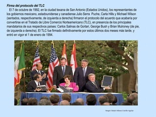 Firma del protocolo del TLC
El 7 de octubre de 1992, en la ciudad texana de San Antonio (Estados Unidos), los representantes de
los gobiernos mexicano, estadounidense y canadiense Julio Serra Puche, Carla Hills y Michael Wilson
(sentados, respectivamente, de izquierda a derecha) firmaron el protocolo del acuerdo que acabaría por
convertirse en el Tratado de Libre Comercio Norteamericano (TLC), en presencia de los principales
mandatarios de sus respectivos países: Carlos Salinas de Gortari, George Bush y Brian Mulroney (de pie,
de izquierda a derecha). El TLC fue firmado definitivamente por estos últimos dos meses más tarde, y
entró en vigor el 1 de enero de 1994.
Integró: Rafael Alfonso Carrillo Aguilar
 