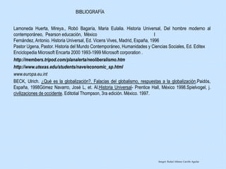 Lamoneda Huerta, Mireya., Robó Bagaría, Maria Eulalia. Historia Universal, Del hombre moderno al
contemporáneo, Pearson educación, México I
Fernández, Antonio. Historia Universal, Ed. Vicens Vives, Madrid, España, 1996
Pastor Ugena, Pastor. Historia del Mundo Contemporáneo, Humanidades y Ciencias Sociales, Ed. Editex
Enciclopedia Microsoft Encarta 2000 1993-1999 Microsoft corporation .
http://members.tripod.com/planalerta/neoliberalismo.htm
http://www.utexas.edu/students/nave/economic_sp.html
www.europa.eu.int
BECK, Ulrich. ¿Qué es la globalización?. Falacias del globalismo, respuestas a la globalización.Paidós,
España, 1998Gómez Navarro, José L, et. Al.Historia Universal- Prentice Hall, México 1998.Spielvogel, j.
civilizaciones de occidente. Editotial Thompson, 3ra edición. México. 1997.
BIBLIOGRAFÍA
Integró: Rafael Alfonso Carrillo Aguilar
 