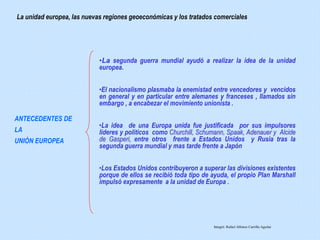•La segunda guerra mundial ayudó a realizar la idea de la unidad
europea.
•El nacionalismo plasmaba la enemistad entre vencedores y vencidos
en general y en particular entre alemanes y franceses , llamados sin
embargo , a encabezar el movimiento unionista .
•La idea de una Europa unida fue justificada por sus impulsores
lideres y políticos como Churchill, Schumann, Spaak, Adenauer y Alcide
de Gasperi, entre otros frente a Estados Unidos y Rusia tras la
segunda guerra mundial y mas tarde frente a Japón
•Los Estados Unidos contribuyeron a superar las divisiones existentes
porque de ellos se recibió toda tipo de ayuda, el propio Plan Marshall
impulsó expresamente a la unidad de Europa .
La unidad europea, las nuevas regiones geoeconómicas y los tratados comerciales
ANTECEDENTES DE
LA
UNIÒN EUROPEA
Integró: Rafael Alfonso Carrillo Aguilar
 