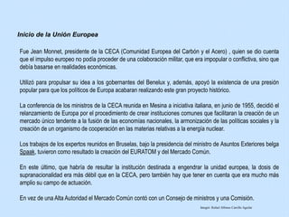 Fue Jean Monnet, presidente de la CECA (Comunidad Europea del Carbón y el Acero) , quien se dio cuenta
que el impulso europeo no podía proceder de una colaboración militar, que era impopular o conflictiva, sino que
debía basarse en realidades económicas.
Utilizó para propulsar su idea a los gobernantes del Benelux y, además, apoyó la existencia de una presión
popular para que los políticos de Europa acabaran realizando este gran proyecto histórico.
La conferencia de los ministros de la CECA reunida en Mesina a iniciativa italiana, en junio de 1955, decidió el
relanzamiento de Europa por el procedimiento de crear instituciones comunes que facilitaran la creación de un
mercado único tendente a la fusión de las economías nacionales, la armonización de las políticas sociales y la
creación de un organismo de cooperación en las materias relativas a la energía nuclear.
Los trabajos de los expertos reunidos en Bruselas, bajo la presidencia del ministro de Asuntos Exteriores belga
Spaak, tuvieron como resultado la creación del EURATOM y del Mercado Común.
En este último, que habría de resultar la institución destinada a engendrar la unidad europea, la dosis de
supranacionalidad era más débil que en la CECA, pero también hay que tener en cuenta que era mucho más
amplio su campo de actuación.
En vez de una Alta Autoridad el Mercado Común contó con un Consejo de ministros y una Comisión.
Inicio de la Unión Europea
Integró: Rafael Alfonso Carrillo Aguilar
 