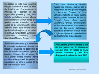 La creación de esta zona económica
europea continental a partir de estos
dos tratados tuvo cómo consecuencia
inmediata la aparición de una
organización paralela y rival, Gran
Bretaña, que había renunciado a formar
parte del Mercado Común debido a su
peculiar relación económica con los
países de la Commonwealth, intentó
crear una amplia zona de libre cambio
que incluiría al conjunto de los países
de la OECE (Organización Europea de
Cooperación Económica) como
alternativa al Mercado Común.
Cuando esta iniciativa se demostró
inviable, los británicos crearon, con la
colaboración de otros países europeos,
la Asociación Europea de Libre
Comercio mediante un tratado suscrito
en Estocolmo en noviembre de 1959 por
Portugal, Suecia, Suiza, Austria,
Dinamarca y Noruega. Pero muy pronto
se hizo patente que en la competencia
entre las dos nuevas asociaciones
económicas el Mercado Común llevaba
la lógica ventaja que le proporcionaba la
mayor coherencia de su propuesta.
. El desarme arancelario y el incremento
del comercio prosiguieron mientras que
empezó a estudiarse la posibilidad de
poner en marcha una política agraria y
financiera comunes. En el verano de
1961el primer ministro británico Harold
Macmillan acabó por pedir la apertura de
negociaciones de cara al ingreso de su
país en el Mercado Común.
Jean Monnet, político francés y uno
de los padres de la Comunidad
Europea firma el Tratado de Roma
Maurice Schumann y Jean Marc
Goegner de la delegación de la CEE
Integró: Rafael Alfonso Carrillo Aguilar
 