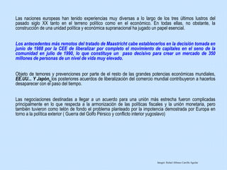 Las naciones europeas han tenido experiencias muy diversas a lo largo de los tres últimos lustros del
pasado siglo XX tanto en el terreno político como en el económico. En todas ellas, no obstante, la
construcción de una unidad política y económica supranacional ha jugado un papel esencial.
Los antecedentes más remotos del tratado de Maastricht cabe establecerlos en la decisión tomada en
junio de 1988 por la CEE de liberalizar por completo el movimiento de capitales en el seno de la
comunidad en julio de 1990, lo que constituye un paso decisivo para crear un mercado de 350
millones de personas de un nivel de vida muy elevado.
Objeto de temores y prevenciones por parte de el resto de las grandes potencias económicas mundiales,
EE.UU... Y Japón, los posteriores acuerdos de liberalización del comercio mundial contribuyeron a hacerlos
desaparecer con el paso del tiempo.
Las negociaciones destinadas a llegar a un acuerdo para una unión más estrecha fueron complicadas
principalmente en lo que respecta a la armonización de las políticas fiscales y la unión monetaria, pero
también tuvieron como telón de fondo el problema planteado por la impotencia demostrada por Europa en
torno a la política exterior ( Guerra del Golfo Pérsico y conflicto interior yugoslavo)
Integró: Rafael Alfonso Carrillo Aguilar
 