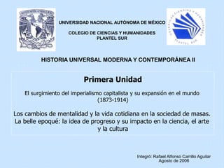 Primera Unidad
El surgimiento del imperialismo capitalista y su expansión en el mundo
(1873-1914)
Los cambios de mentalidad y la vida cotidiana en la sociedad de masas.
La belle epoqué: la idea de progreso y su impacto en la ciencia, el arte
y la cultura
Integró: Rafael Alfonso Carrillo Aguilar
Agosto de 2006
UNIVERSIDAD NACIONAL AUTÓNOMA DE MÉXICO
COLEGIO DE CIENCIAS Y HUMANIDADES
PLANTEL SUR
HISTORIA UNIVERSAL MODERNA Y CONTEMPORÁNEA II
 