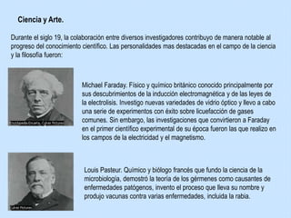 Ciencia y Arte.
Durante el siglo 19, la colaboración entre diversos investigadores contribuyo de manera notable al
progreso del conocimiento científico. Las personalidades mas destacadas en el campo de la ciencia
y la filosofía fueron:
Michael Faraday. Físico y químico británico conocido principalmente por
sus descubrimientos de la inducción electromagnética y de las leyes de
la electrolisis. Investigo nuevas variedades de vidrio óptico y llevo a cabo
una serie de experimentos con éxito sobre licuefacción de gases
comunes. Sin embargo, las investigaciones que convirtieron a Faraday
en el primer científico experimental de su época fueron las que realizo en
los campos de la electricidad y el magnetismo.
Louis Pasteur. Químico y biólogo francés que fundo la ciencia de la
microbiología, demostró la teoría de los gérmenes como causantes de
enfermedades patógenos, invento el proceso que lleva su nombre y
produjo vacunas contra varias enfermedades, incluida la rabia.
 