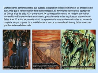 Expresionismo, corriente artística que buscaba la expresión de los sentimientos y las emociones del
autor, más que la representación de la realidad objetiva. El movimiento expresionista apareció en
los últimos años del siglo XIX y primeros del XX como reacción frente a los modelos que habían
prevalecido en Europa desde el renacimiento, particularmente en las anquilosadas academias de
Bellas Artes. El artista expresionista trató de representar la experiencia emocional en su forma más
completa, sin preocuparse de la realidad externa sino de su naturaleza interna y de las emociones
que despierta en el observador.
 