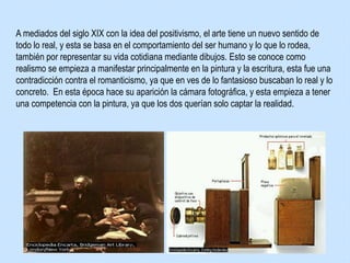 A mediados del siglo XIX con la idea del positivismo, el arte tiene un nuevo sentido de
todo lo real, y esta se basa en el comportamiento del ser humano y lo que lo rodea,
también por representar su vida cotidiana mediante dibujos. Esto se conoce como
realismo se empieza a manifestar principalmente en la pintura y la escritura, esta fue una
contradicción contra el romanticismo, ya que en ves de lo fantasioso buscaban lo real y lo
concreto. En esta época hace su aparición la cámara fotográfica, y esta empieza a tener
una competencia con la pintura, ya que los dos querían solo captar la realidad.
 