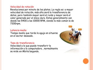 Tasa de transferencia
Velocidad a la que puede transferir la
información a la computadora , normalmente
se mide en Mbits/segundo.
Velocidad de rotación
Revoluciones por minuto de los platos. La regla es: a mayor
velocidad de rotación, más alta será la transferencia de
datos, pero también mayor será el ruido y mayor será el
calor generado por el disco duro. Estas generalmente van
desde las 5400 a las 10000 RPM, siendo la más común la de
7200rpm.
Latencia media
Tiempo medio que tarda la aguja en situarse
en el sector deseado.
 