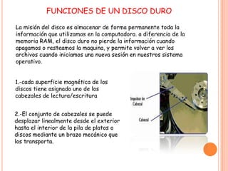 FUNCIONES DE UN DISCO DURO
La misión del disco es almacenar de forma permanente toda la
información que utilizamos en la computadora. a diferencia de la
memoria RAM, el disco duro no pierde la información cuando
apagamos o resteamos la maquina, y permite volver a ver los
archivos cuando iniciamos una nueva sesión en nuestros sistema
operativo.
1.-cada superficie magnética de los
discos tiene asignado uno de los
cabezales de lectura/escritura
2.-El conjunto de cabezales se puede
desplazar linealmente desde el exterior
hasta el interior de la pila de platos o
discos mediante un brazo mecánico que
los transporta.
 