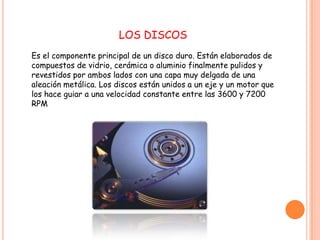 LOS DISCOS
Es el componente principal de un disco duro. Están elaborados de
compuestos de vidrio, cerámica o aluminio finalmente pulidos y
revestidos por ambos lados con una capa muy delgada de una
aleación metálica. Los discos están unidos a un eje y un motor que
los hace guiar a una velocidad constante entre las 3600 y 7200
RPM
 