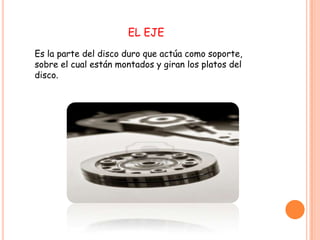 EL EJE
Es la parte del disco duro que actúa como soporte,
sobre el cual están montados y giran los platos del
disco.
 
