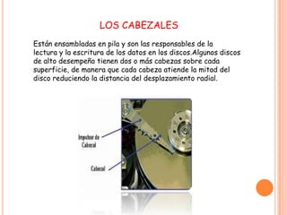 LOS CABEZALES
Están ensambladas en pila y son las responsables de la
lectura y la escritura de los datos en los discos.Algunos discos
de alto desempeño tienen dos o más cabezas sobre cada
superficie, de manera que cada cabeza atiende la mitad del
disco reduciendo la distancia del desplazamiento radial.
 