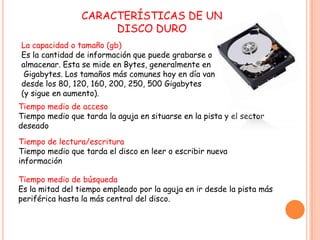 CARACTERÍSTICAS DE UN
DISCO DURO
Tiempo medio de acceso
Tiempo medio que tarda la aguja en situarse en la pista y el sector
deseado
Tiempo medio de búsqueda
Es la mitad del tiempo empleado por la aguja en ir desde la pista más
periférica hasta la más central del disco.
Tiempo de lectura/escritura
Tiempo medio que tarda el disco en leer o escribir nueva
información
La capacidad o tamaño (gb)
Es la cantidad de información que puede grabarse o
almacenar. Esta se mide en Bytes, generalmente en
Gigabytes. Los tamaños más comunes hoy en día van
desde los 80, 120, 160, 200, 250, 500 Gigabytes
(y sigue en aumento).
 