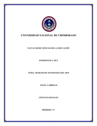 UNIVERSIDAD NACIONAL DE CHIMBORAZO

FACULTAD DE CIENCIAS DE LA EDUCACIÓN

INFORMÁTICA TICS

TEMA: TRABAJO DE MANEJO DE EXEL 2010

ÁNGEL CARRILLO

CIENCIAS SOCIALES

PRIMERO “A”

 