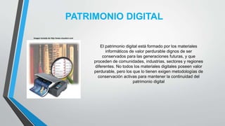 PATRIMONIO DIGITAL
Imagen tomada de http://www.visualavi.com
El patrimonio digital está formado por los materiales
informáticos de valor perdurable dignos de ser
conservados para las generaciones futuras, y que
proceden de comunidades, industrias, sectores y regiones
diferentes. No todos los materiales digitales poseen valor
perdurable, pero los que lo tienen exigen metodologías de
conservación activas para mantener la continuidad del
patrimonio digital
 