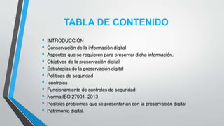TABLA DE CONTENIDO
• INTRODUCCIÓN
• Conservación de la información digital
• Aspectos que se requieren para preservar dicha información.
• Objetivos de la preservación digital
• Estrategias de la preservación digital
• Políticas de seguridad
• controles
• Funcionamiento de controles de seguridad
• Norma ISO 27001- 2013
• Posibles problemas que se presentarían con la preservación digital
• Patrimonio digital.
 