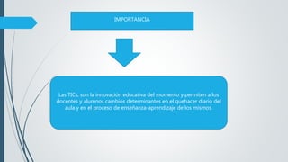 Las TICs, son la innovación educativa del momento y permiten a los
docentes y alumnos cambios determinantes en el quehacer diario del
aula y en el proceso de enseñanza-aprendizaje de los mismos.
IMPORTANCIA
 