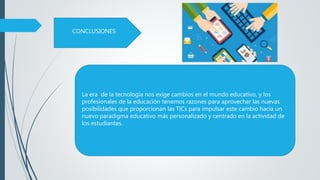 La era de la tecnología nos exige cambios en el mundo educativo, y los
profesionales de la educación tenemos razones para aprovechar las nuevas
posibilidades que proporcionan las TICs para impulsar este cambio hacia un
nuevo paradigma educativo más personalizado y centrado en la actividad de
los estudiantes.
CONCLUSIONES
 