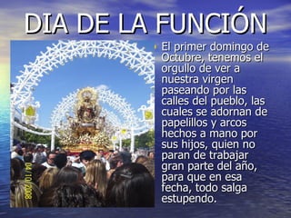 DIA DE LA FUNCIÓN El primer domingo de Octubre, tenemos el orgullo de ver a nuestra virgen paseando por las calles del pueblo, las cuales se adornan de papelillos y arcos hechos a mano por sus hijos, quien no paran de trabajar gran parte del año, para que en esa fecha, todo salga estupendo. 
