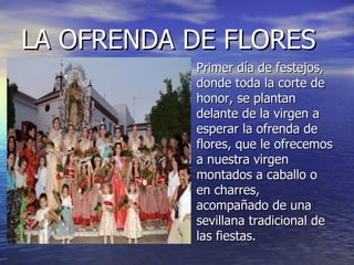 LA OFRENDA DE FLORES Primer día de festejos, donde toda la corte de honor, se plantan delante de la virgen a esperar la ofrenda de flores, que le ofrecemos a nuestra virgen montados a caballo o en charres, acompañado de una sevillana tradicional de las fiestas. 