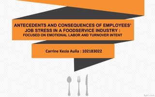 
ANTECEDENTS AND CONSEQUENCES OF EMPLOYEES’
JOB STRESS IN A FOODSERVICE INDUSTRY :
FOCUSED ON EMOTIONAL LABOR AND TURNOVER INTENT
Carrine Kezia Aulia : 102183022
 