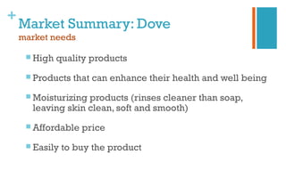 +
Market Summary: Dove
market needs
 High quality products
 Products that can enhance their health and well being
 Moisturizing products (rinses cleaner than soap,
leaving skin clean, soft and smooth)
 Affordable price
 Easily to buy the product
 