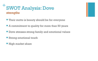 +
SWOT Analysis: Dove
strengths
 Their motto is beauty should be for everyone
 A commitment to quality for more than 50 years
 Dove stresses strong family and emotional values
 Strong emotional touch
 High market share
 