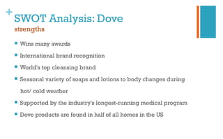 +
SWOT Analysis: Dove
strengths
 Wins many awards
 International brand recognition
 World's top cleansing brand
 Seasonal variety of soaps and lotions to body changes during
hot/ cold weather
 Supported by the industry's longest-running medical program
 Dove products are found in half of all homes in the US
 