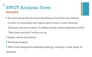 +
SWOT Analysis: Dove
strengths
 By teaming up with the Dove Self-Esteem Fund that was created
in order to encourage and inspire girls to learn a new meaning
of beauty and aim to reach 15 million young women globally by 2015.
They have reached 9 million so far.
 Large variety of products
 Rewards program
 Has a well integrated marketing strategy: covering a wide range of
mediums
 
