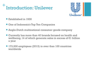 +
Introduction: Unilever
 Established in 1930
 One of Indonesia's Top Ten Companies
 Anglo-Dutch multinational consumer goods company
 Currently has more than 40 brands focused on health and
wellbeing, 14 of which generate sales in excess of €1 billion
a year
 173,000 employees (2013) in over than 100 countries
worldwide
 